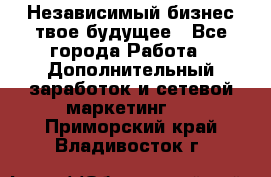 Независимый бизнес-твое будущее - Все города Работа » Дополнительный заработок и сетевой маркетинг   . Приморский край,Владивосток г.